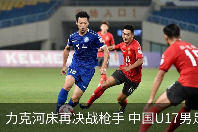 力克河床再决战枪手 中国U17男足闪耀上海 国足剑指世界杯
