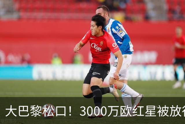 大巴黎松口！3000万欧红星被放行 维拉该不该接盘？